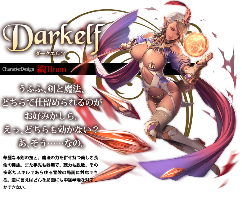 Darkelf ダークエルフ CharacterDesign:織田non 華麗なる剣の技と、魔法の力を併せ持つ美しき長命の種族。また手先も器用で、聴力も鋭敏。その多彩なスキルであらゆる冒険の局面に対応できる。逆に言えばどんな局面にも中途半端な対応しかできない。